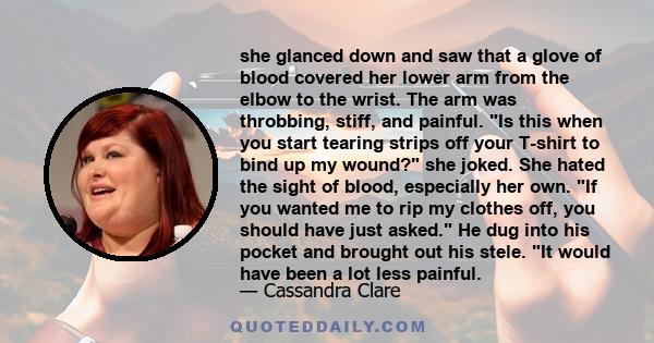 she glanced down and saw that a glove of blood covered her lower arm from the elbow to the wrist. The arm was throbbing, stiff, and painful. Is this when you start tearing strips off your T-shirt to bind up my wound?