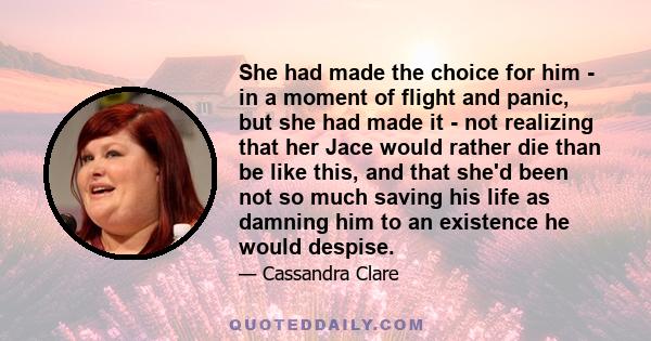 She had made the choice for him - in a moment of flight and panic, but she had made it - not realizing that her Jace would rather die than be like this, and that she'd been not so much saving his life as damning him to