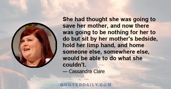 She had thought she was going to save her mother, and now there was going to be nothing for her to do but sit by her mother's bedside, hold her limp hand, and home someone else, somewhere else, would be able to do what