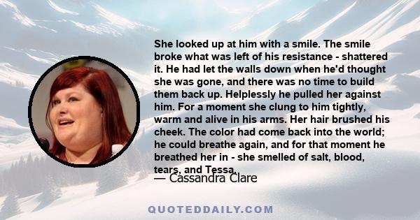 She looked up at him with a smile. The smile broke what was left of his resistance - shattered it. He had let the walls down when he'd thought she was gone, and there was no time to build them back up. Helplessly he