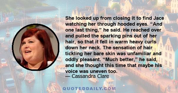 She looked up from closing it to find Jace watching her through hooded eyes. “And one last thing,” he said. He reached over and pulled the sparking pins out of her hair, so that it fell in warm heavy curls down her