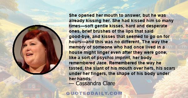 She opened her mouth to answer, but he was already kissing her. She had kissed him so many times—soft gentle kisses, hard and desperate ones, brief brushes of the lips that said good-bye, and kisses that seemed to go on 