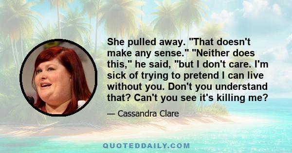 She pulled away. That doesn't make any sense. Neither does this, he said, but I don't care. I'm sick of trying to pretend I can live without you. Don't you understand that? Can't you see it's killing me?