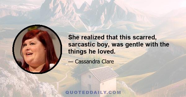 She realized that this scarred, sarcastic boy, was gentle with the things he loved.