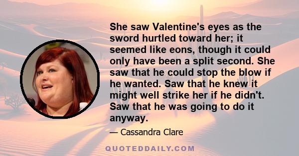 She saw Valentine's eyes as the sword hurtled toward her; it seemed like eons, though it could only have been a split second. She saw that he could stop the blow if he wanted. Saw that he knew it might well strike her