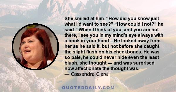 She smiled at him. “How did you know just what I’d want to see?” “How could I not?” he said. “When I think of you, and you are not there, I see you in my mind’s eye always with a book in your hand.” He looked away from