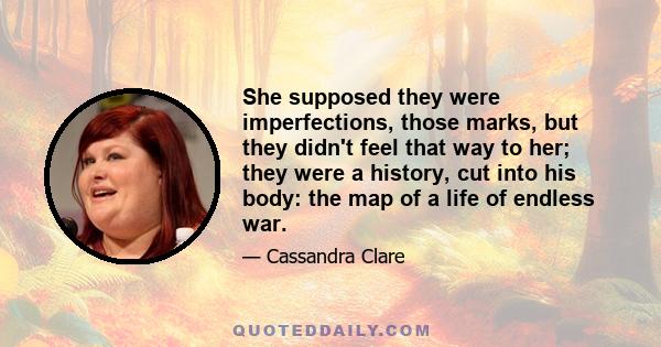 She supposed they were imperfections, those marks, but they didn't feel that way to her; they were a history, cut into his body: the map of a life of endless war.