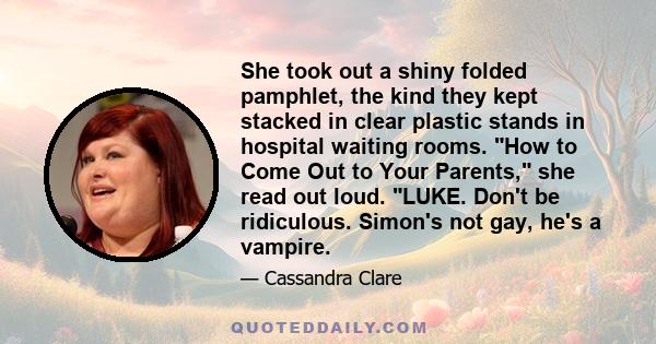 She took out a shiny folded pamphlet, the kind they kept stacked in clear plastic stands in hospital waiting rooms. How to Come Out to Your Parents, she read out loud. LUKE. Don't be ridiculous. Simon's not gay, he's a