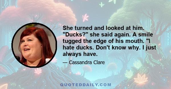 She turned and looked at him. Ducks? she said again. A smile tugged the edge of his mouth. I hate ducks. Don't know why. I just always have.