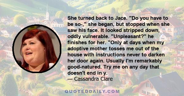 She turned back to Jace. Do you have to be so-, she began, but stopped when she saw his face. It looked stripped down, oddly vulnerable. Unpleasant? he finishes for her. Only at days when my adoptive mother tosses me