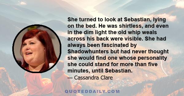 She turned to look at Sebastian, lying on the bed. He was shirtless, and even in the dim light the old whip weals across his back were visible. She had always been fascinated by Shadowhunters but had never thought she