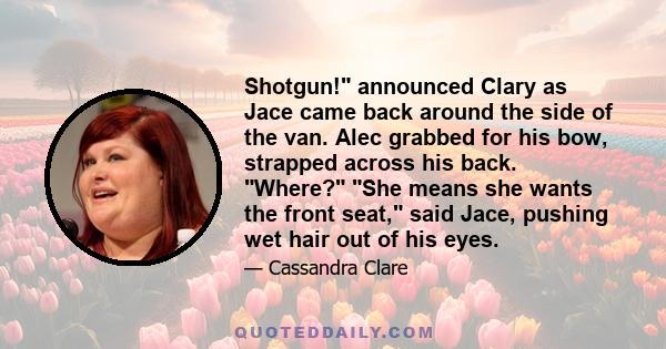 Shotgun! announced Clary as Jace came back around the side of the van. Alec grabbed for his bow, strapped across his back. Where? She means she wants the front seat, said Jace, pushing wet hair out of his eyes.