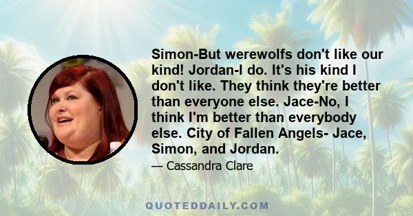 Simon-But werewolfs don't like our kind! Jordan-I do. It's his kind I don't like. They think they're better than everyone else. Jace-No, I think I'm better than everybody else. City of Fallen Angels- Jace, Simon, and