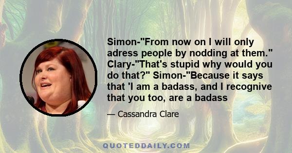 Simon-From now on I will only adress people by nodding at them. Clary-That's stupid why would you do that? Simon-Because it says that 'I am a badass, and I recognive that you too, are a badass