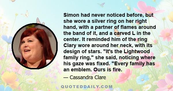 Simon had never noticed before, but she wore a silver ring on her right hand, with a partner of flames around the band of it, and a carved L in the center. It reminded him of the ring Clary wore around her neck, with