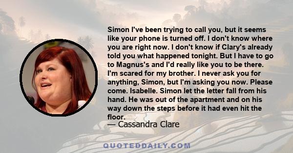 Simon I've been trying to call you, but it seems like your phone is turned off. I don't know where you are right now. I don't know if Clary's already told you what happened tonight. But I have to go to Magnus's and I'd