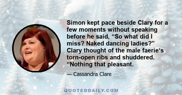 Simon kept pace beside Clary for a few moments without speaking before he said, “So what did I miss? Naked dancing ladies?” Clary thought of the male faerie‘s torn-open ribs and shuddered. “Nothing that pleasant.