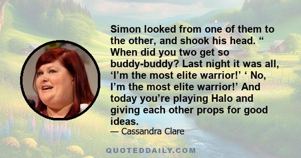 Simon looked from one of them to the other, and shook his head. “ When did you two get so buddy-buddy? Last night it was all, ‘I’m the most elite warrior!’ ‘ No, I’m the most elite warrior!’ And today you’re playing