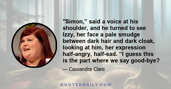 Simon,” said a voice at his shoulder, and he turned to see Izzy, her face a pale smudge between dark hair and dark cloak, looking at him, her expression half-angry, half-sad. “I guess this is the part where we say