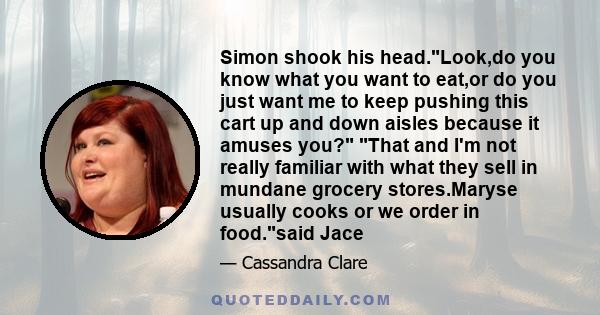 Simon shook his head.Look,do you know what you want to eat,or do you just want me to keep pushing this cart up and down aisles because it amuses you? That and I'm not really familiar with what they sell in mundane