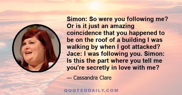 Simon: So were you following me? Or is it just an amazing coincidence that you happened to be on the roof of a building I was walking by when I got attacked? Jace: I was following you. Simon: Is this the part where you