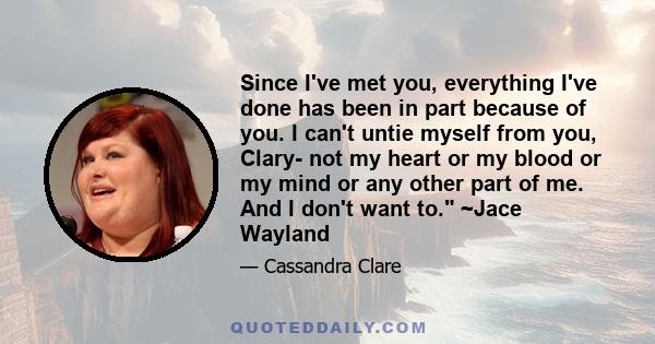 Since I've met you, everything I've done has been in part because of you. I can't untie myself from you, Clary- not my heart or my blood or my mind or any other part of me. And I don't want to. ~Jace Wayland