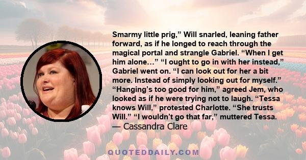 Smarmy little prig,” Will snarled, leaning father forward, as if he longed to reach through the magical portal and strangle Gabriel. “When I get him alone…” “I ought to go in with her instead,” Gabriel went on. “I can