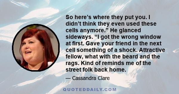 So here’s where they put you. I didn’t think they even used these cells anymore.” He glanced sideways. “I got the wrong window at first. Gave your friend in the next cell something of a shock. Attractive fellow, what