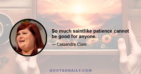 So much saintlike patience cannot be good for anyone.