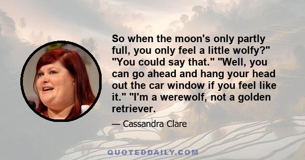 So when the moon's only partly full, you only feel a little wolfy? You could say that. Well, you can go ahead and hang your head out the car window if you feel like it. I'm a werewolf, not a golden retriever.