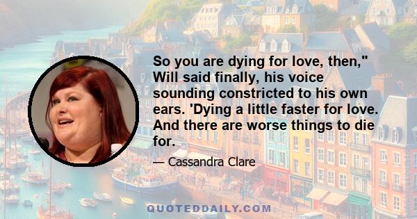 So you are dying for love, then, Will said finally, his voice sounding constricted to his own ears. 'Dying a little faster for love. And there are worse things to die for.