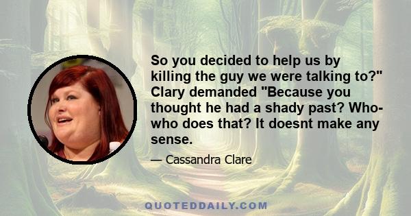 So you decided to help us by killing the guy we were talking to? Clary demanded Because you thought he had a shady past? Who- who does that? It doesnt make any sense.