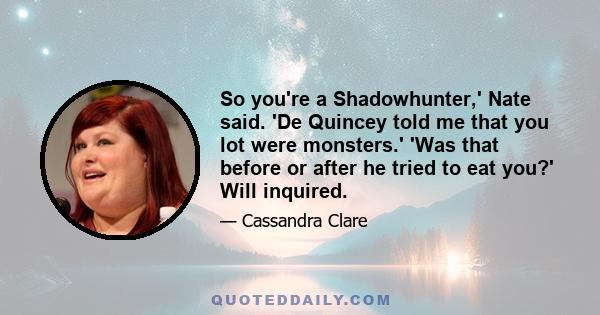 So you're a Shadowhunter,' Nate said. 'De Quincey told me that you lot were monsters.' 'Was that before or after he tried to eat you?' Will inquired.