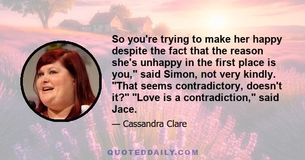 So you're trying to make her happy despite the fact that the reason she's unhappy in the first place is you, said Simon, not very kindly. That seems contradictory, doesn't it? Love is a contradiction, said Jace.