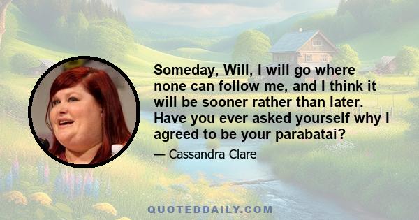 Someday, Will, I will go where none can follow me, and I think it will be sooner rather than later. Have you ever asked yourself why I agreed to be your parabatai?