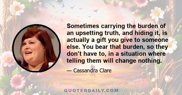 Sometimes carrying the burden of an upsetting truth, and hiding it, is actually a gift you give to someone else. You bear that burden, so they don’t have to, in a situation where telling them will change nothing.