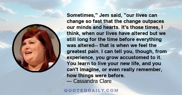 Sometimes, Jem said, our lives can change so fast that the change outpaces our minds and hearts. It's those times, I think, when our lives have altered but we still long for the time before everything was altered-- that 