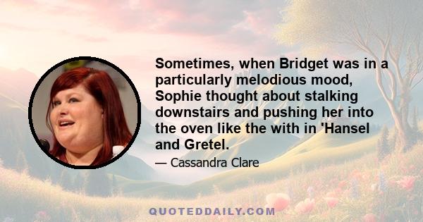 Sometimes, when Bridget was in a particularly melodious mood, Sophie thought about stalking downstairs and pushing her into the oven like the with in 'Hansel and Gretel.