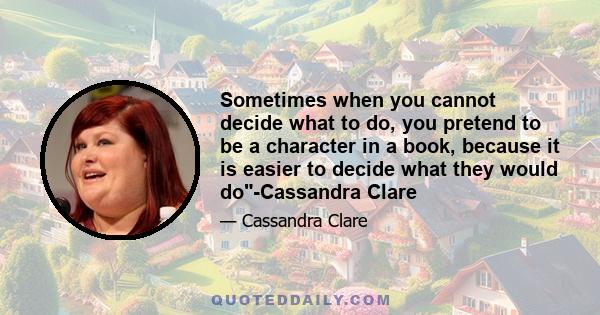 Sometimes when you cannot decide what to do, you pretend to be a character in a book, because it is easier to decide what they would do-Cassandra Clare