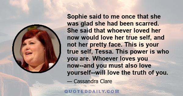 Sophie said to me once that she was glad she had been scarred. She said that whoever loved her now would love her true self, and not her pretty face. This is your true self, Tessa. This power is who you are. Whoever