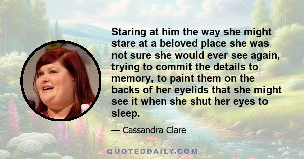 Staring at him the way she might stare at a beloved place she was not sure she would ever see again, trying to commit the details to memory, to paint them on the backs of her eyelids that she might see it when she shut