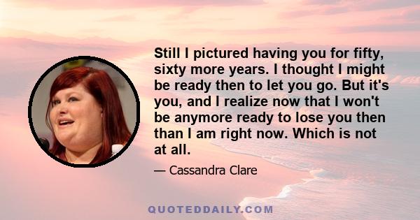 Still I pictured having you for fifty, sixty more years. I thought I might be ready then to let you go. But it's you, and I realize now that I won't be anymore ready to lose you then than I am right now. Which is not at 