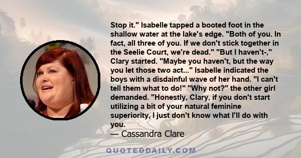 Stop it. Isabelle tapped a booted foot in the shallow water at the lake's edge. Both of you. In fact, all three of you. If we don't stick together in the Seelie Court, we're dead. But I haven't-, Clary started. Maybe