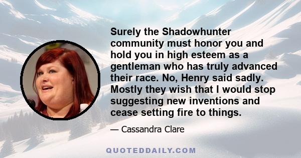 Surely the Shadowhunter community must honor you and hold you in high esteem as a gentleman who has truly advanced their race. No, Henry said sadly. Mostly they wish that I would stop suggesting new inventions and cease 