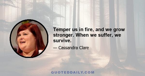 Temper us in fire, and we grow stronger. When we suffer, we survive.