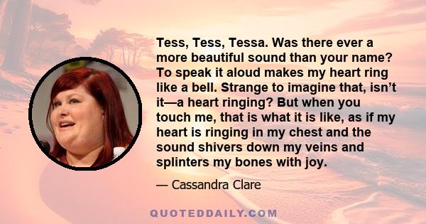 Tess, Tess, Tessa. Was there ever a more beautiful sound than your name? To speak it aloud makes my heart ring like a bell. Strange to imagine that, isn’t it—a heart ringing? But when you touch me, that is what it is