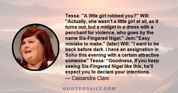 Tessa: A little girl robbed you? Will: Actually, she wasn't a little girl at all, as it turns out, but a midget in a dress with a penchant for violence, who goes by the name Six-Fingered Nigel. Jem:Easy mistake to make. 