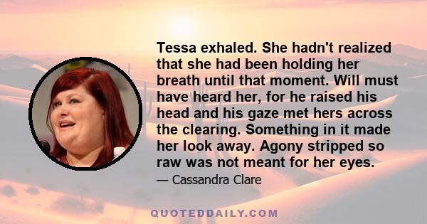 Tessa exhaled. She hadn't realized that she had been holding her breath until that moment. Will must have heard her, for he raised his head and his gaze met hers across the clearing. Something in it made her look away.