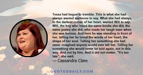 Tessa had begun to tremble. This is what she had always wanted someone to say. What she had always, in the darkest corner of her heart, wanted Will to say. Will, the boy who loved the same books she did, the same poetry 