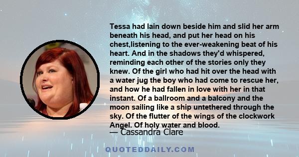 Tessa had lain down beside him and slid her arm beneath his head, and put her head on his chest,listening to the ever-weakening beat of his heart. And in the shadows they'd whispered, reminding each other of the stories 